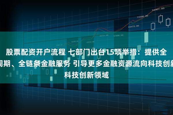 股票配资开户流程 七部门出台15项举措：提供全生命周期、全链条金融服务 引导更多金融资源流向科技创新领域