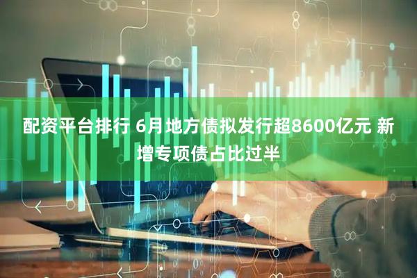 配资平台排行 6月地方债拟发行超8600亿元 新增专项债占比过半