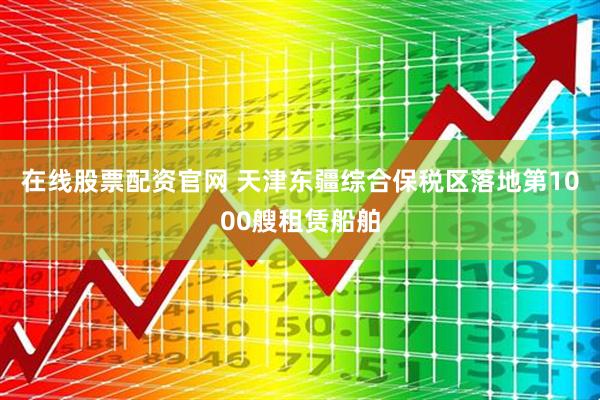 在线股票配资官网 天津东疆综合保税区落地第1000艘租赁船舶