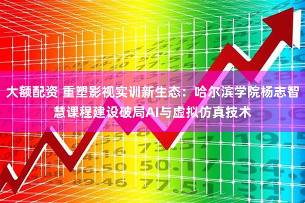 大额配资 重塑影视实训新生态：哈尔滨学院杨志智慧课程建设破局AI与虚拟仿真技术