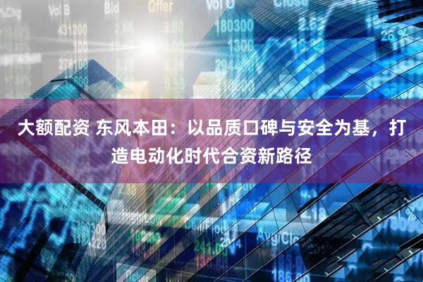 大额配资 东风本田：以品质口碑与安全为基，打造电动化时代合资新路径