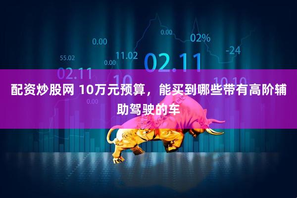 配资炒股网 10万元预算，能买到哪些带有高阶辅助驾驶的车