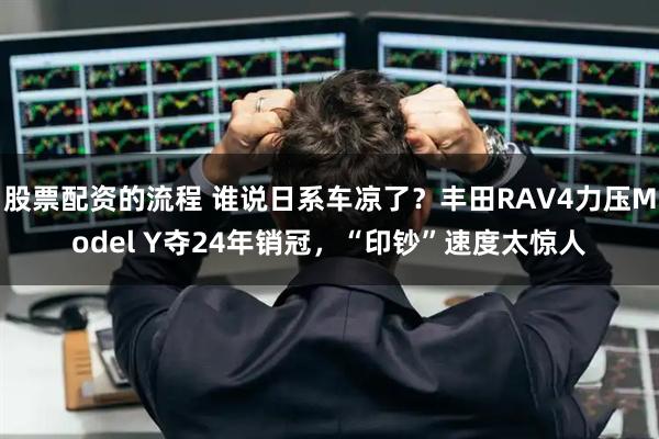 股票配资的流程 谁说日系车凉了？丰田RAV4力压Model Y夺24年销冠，“印钞”速度太惊人